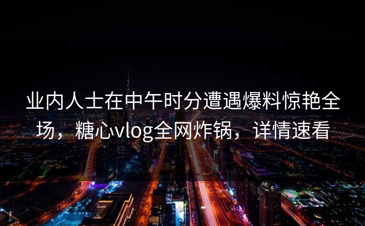 业内人士在中午时分遭遇爆料惊艳全场,糖心vlog全网炸锅,详情速看 业内人士在中午时分遭遇爆料惊艳全场,糖心vlog全网炸锅,详情速看