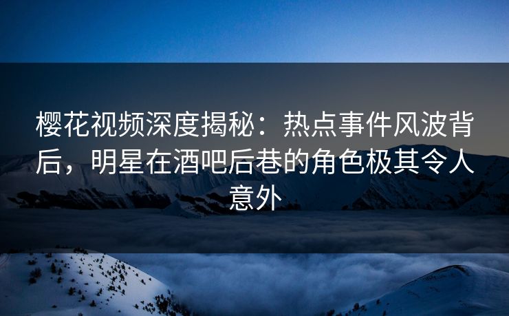 樱花视频深度揭秘：热点事件风波背后，明星在酒吧后巷的角色极其令人意外