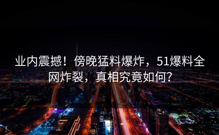 业内震撼！傍晚猛料爆炸，51爆料全网炸裂，真相究竟如何？