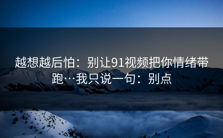 越想越后怕：别让91视频把你情绪带跑…我只说一句：别点