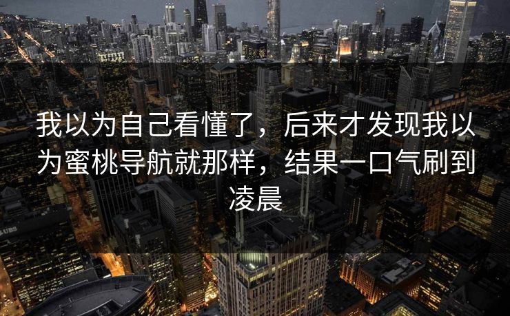 我以为自己看懂了，后来才发现我以为蜜桃导航就那样，结果一口气刷到凌晨