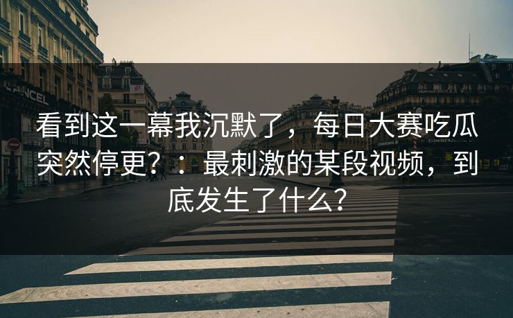 看到这一幕我沉默了,每日大赛吃瓜突然停更?:最刺激的某段视频,到底发生了什么? 看到这一幕我沉默了,每日大赛吃瓜突然停更?:最刺激的某段视频,到底发生了什么?