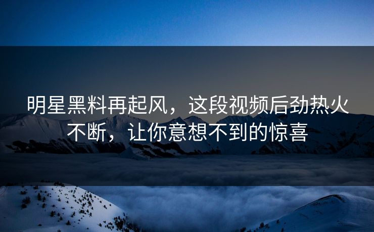 明星黑料再起风，这段视频后劲热火不断，让你意想不到的惊喜